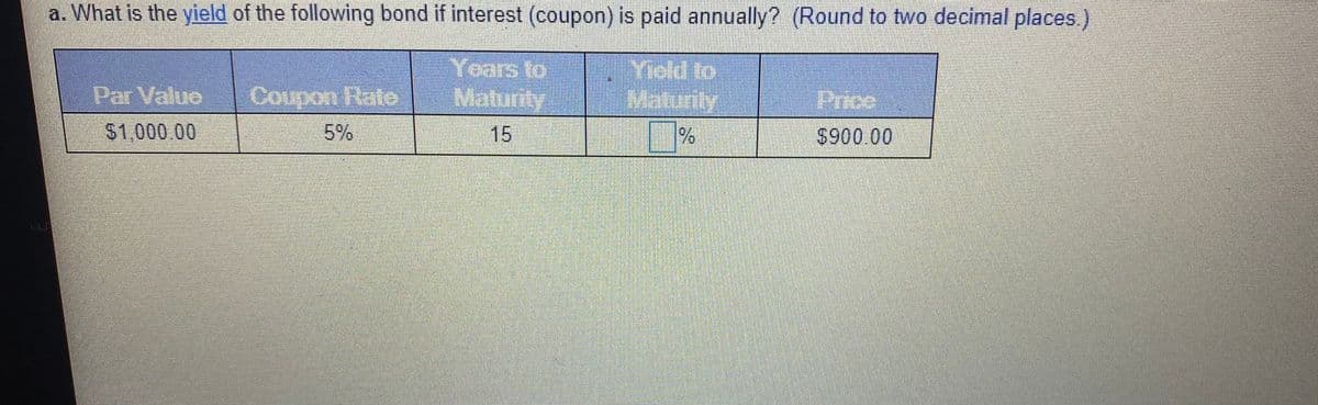 a. What is the yield of the following bond if interest (coupon) is paid annually? (Round to two decimal places.)
Years to
Maturily
Yiold to
Maturity
Par Value
Coupon Hate
Price
$1,000.00
5%
15
$900 00
