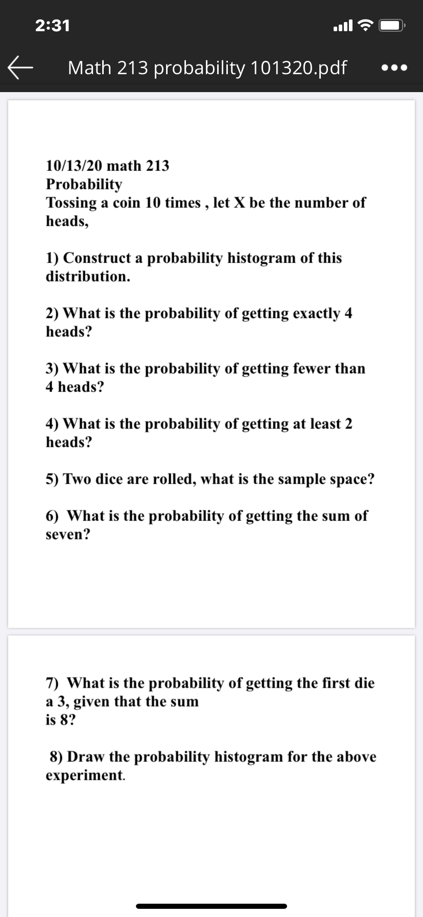 2:31
Math 213 probability 101320.pdf
10/13/20 math 213
Probability
Tossing a coin 10 times , let X be the number of
heads,
1) Construct a probability histogram of this
distribution.
2) What is the probability of getting exactly 4
heads?
3) What is the probability of getting fewer than
4 heads?
4) What is the probability of getting at least 2
heads?
5) Two dice are rolled, what is the sample space?
6) What is the probability of getting the sum of
seven?
7) What is the probability of getting the first die
a 3, given that the sum
is 8?
8) Draw the probability histogram for the above
experiment.
