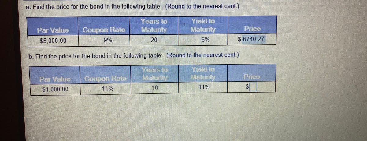 a. Find the price for the bond in the following table: (Round to the nearest cent.)
Years to
Maturity
Yield to
Maturity
Par Value
Coupon Rate
Price
$5,000.00
9%
20
6%
$ 6740.27
b. Find the price for the bond in the following table. (Round to the nearest cent.)
Years to
Par Value
Coupon Rate
Maturfy
iPrico
$1,000.00
11%
11%
%24
10
