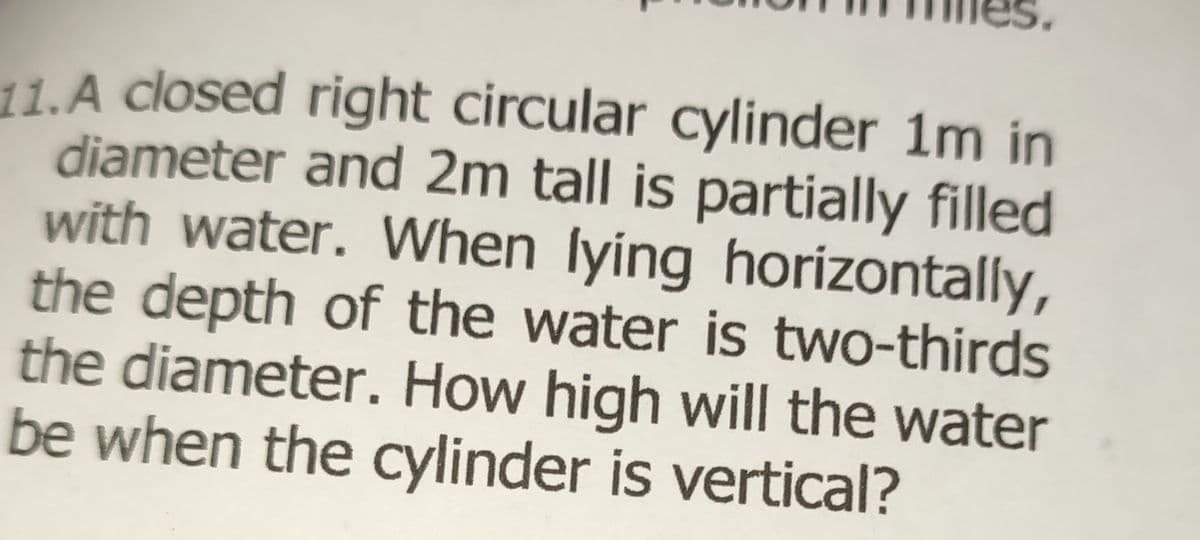 11.A closed right circular cylinder 1m in
diameter and 2m tall is partially filled
with water. When lying horizontally,
the depth of the water is two-thirds
the diameter. How high will the water
be when the cylinder is vertical?