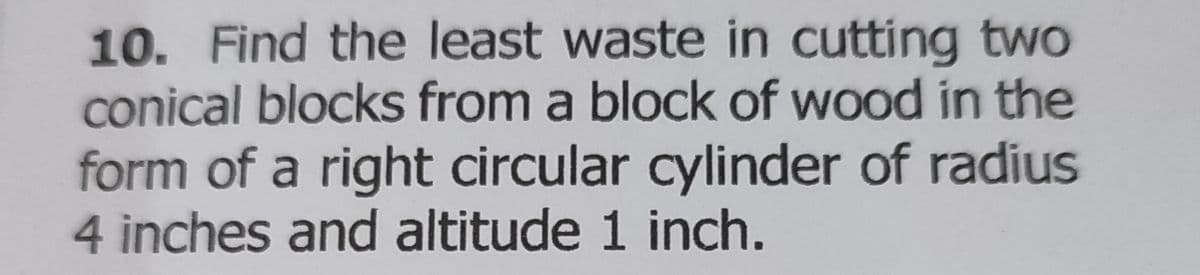 10. Find the least waste in cutting two
conical blocks from a block of wood in the
form of a right circular cylinder of radius
4 inches and altitude 1 inch.