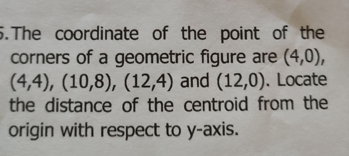 5. The coordinate of the point of the
corners of a geometric figure are (4,0),
(4,4), (10,8), (12,4) and (12,0). Locate
the distance of the centroid from the
origin with respect to y-axis.