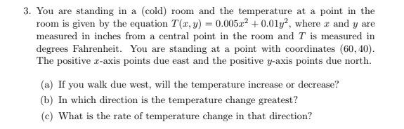 3. You are standing in a (cold) room and the temperature at a point in the
room is given by the equation T(x, y) = 0.005x² + 0.01y², where r and y are
measured in inches from a central point in the room and T is measured in
degrees Fahrenheit. You are standing at a point with coordinates (60, 40).
The positive r-axis points due east and the positive y-axis points due north.
(a) If you walk due west, will the temperature increase or decrease?
(b) In which direction is the temperature change greatest?
(c) What is the rate of temperature change in that direction?
