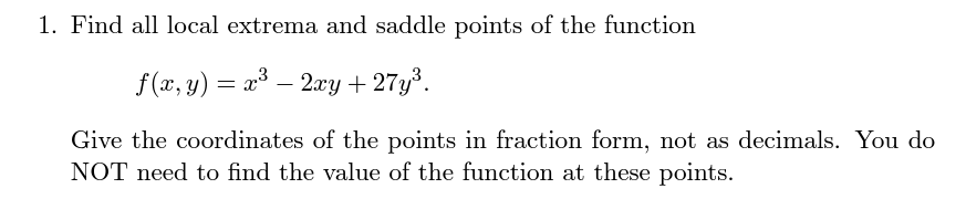 1. Find all local extrema and saddle points of the function
f (x, y) = x³ – 2xy+ 27y³.
Give the coordinates of the points in fraction form, not as decimals. You do
NOT need to find the value of the function at these points.
