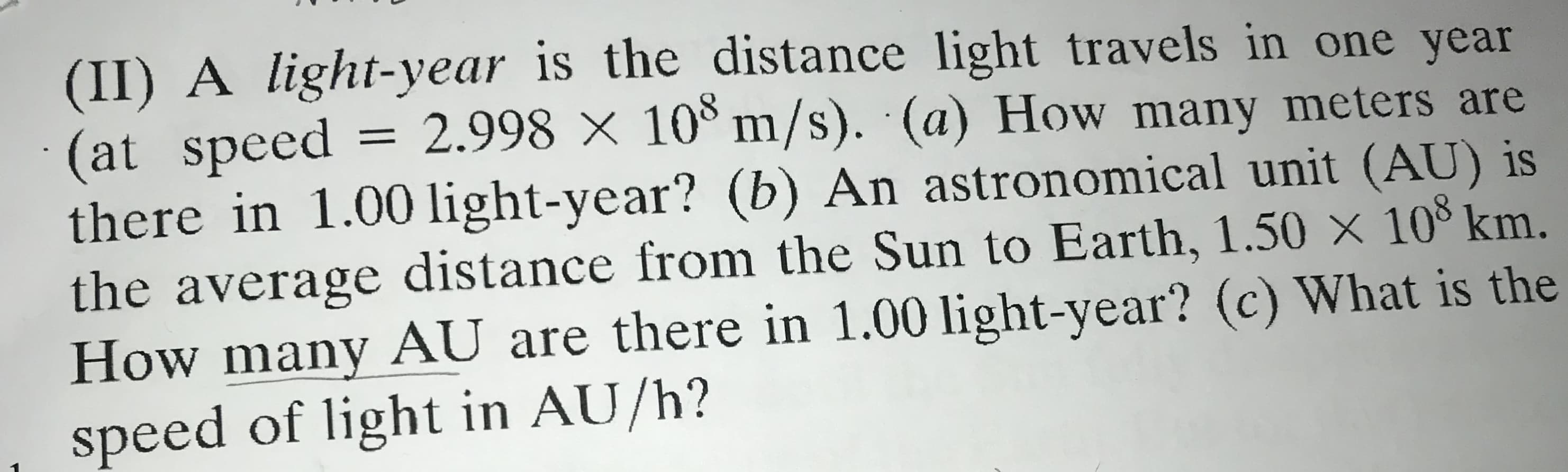 (II) A light-year is the distance light travels in one year
(at speed = 2.998 × 10° m/s). (a) How many meters are
there in 1.00 light-year? (b) An astronomical unit (AU) is
the average distance from the Sun to Earth, 1.50 x 10 km.
How many AU are there in 1.00 light-year? (c) What is the
speed of light in AU/h?
