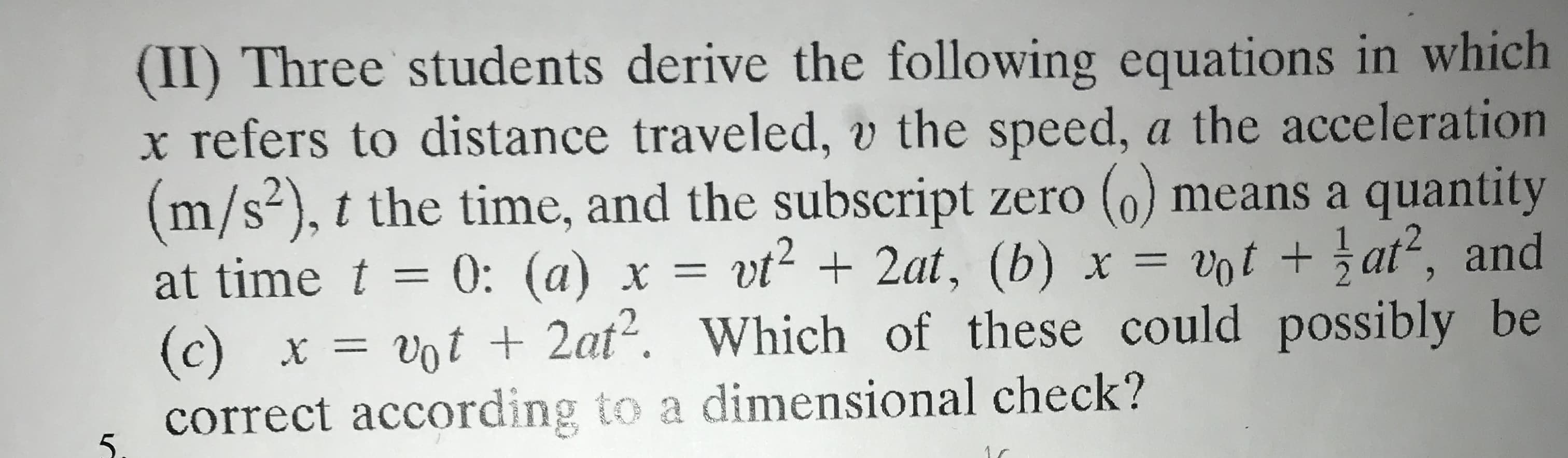 (II) Three students derive the following equations in which
x refers to distance traveled, v the speed, a the acceleration
(m/s²), t the time, and the subscript zero (0) means a quantity
at time t = 0: (a) x = vt2 + 2at, (b) x = vot + at², and
(c) x = vot + 2at?. Which of these could possibly be
correct according to a dimensional check?
