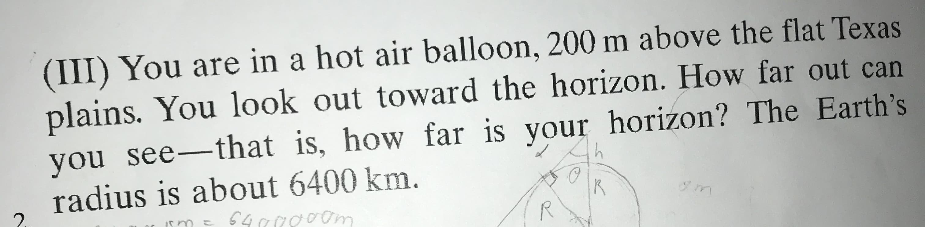 (III) You are in a hot air balloon, 200 m above the flat Texas
plains. You look out toward the horizon. How far out can
you see-that is, how far is your horizon? The Earth's
radius is about 6400 km.
