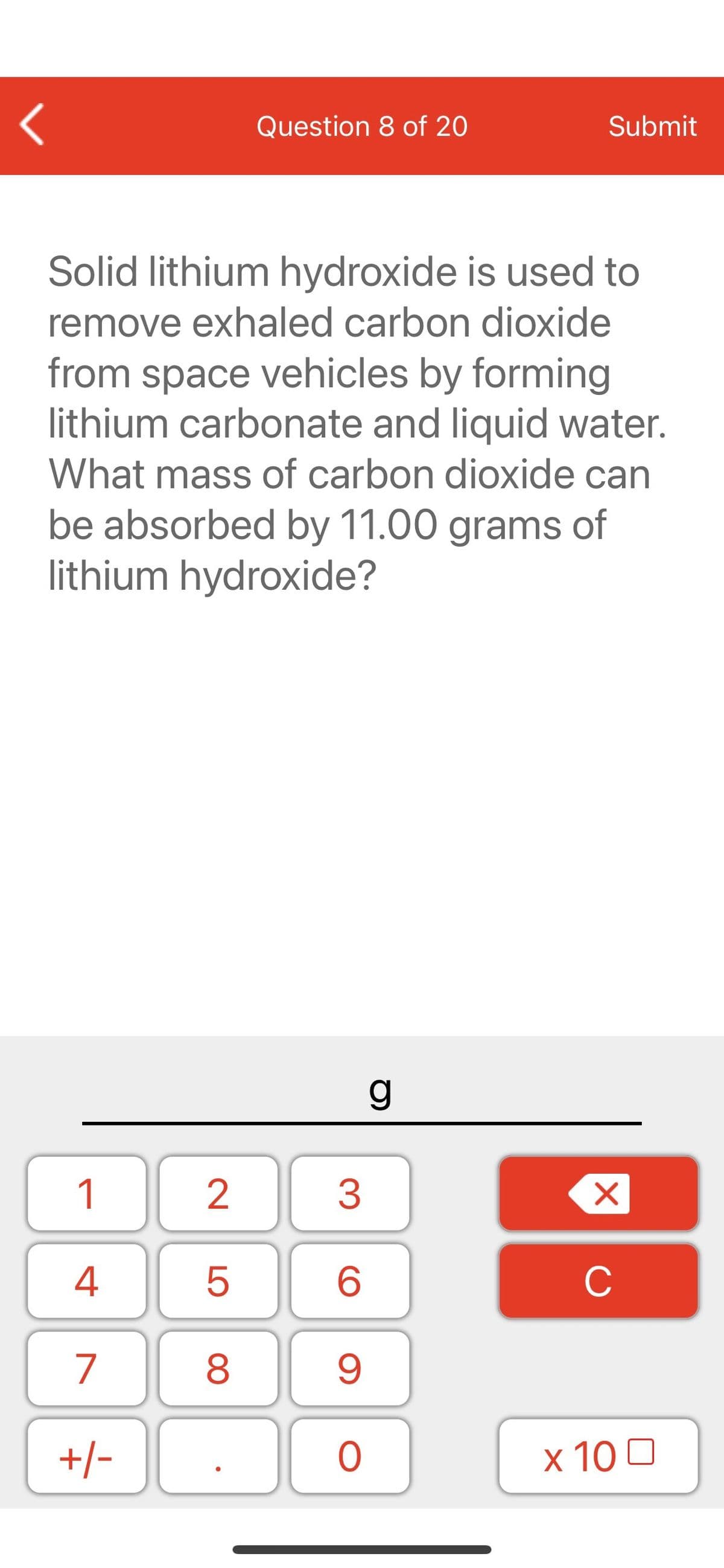 Question 8 of 20
Submit
Solid lithium hydroxide is used to
remove exhaled carbon dioxide
from space vehicles by forming
lithium carbonate and liquid water.
What mass of carbon dioxide can
be absorbed by 11.00 grams of
lithium hydroxide?
1
2
3
C
7
9.
+/-
x 10 0
LO
00
