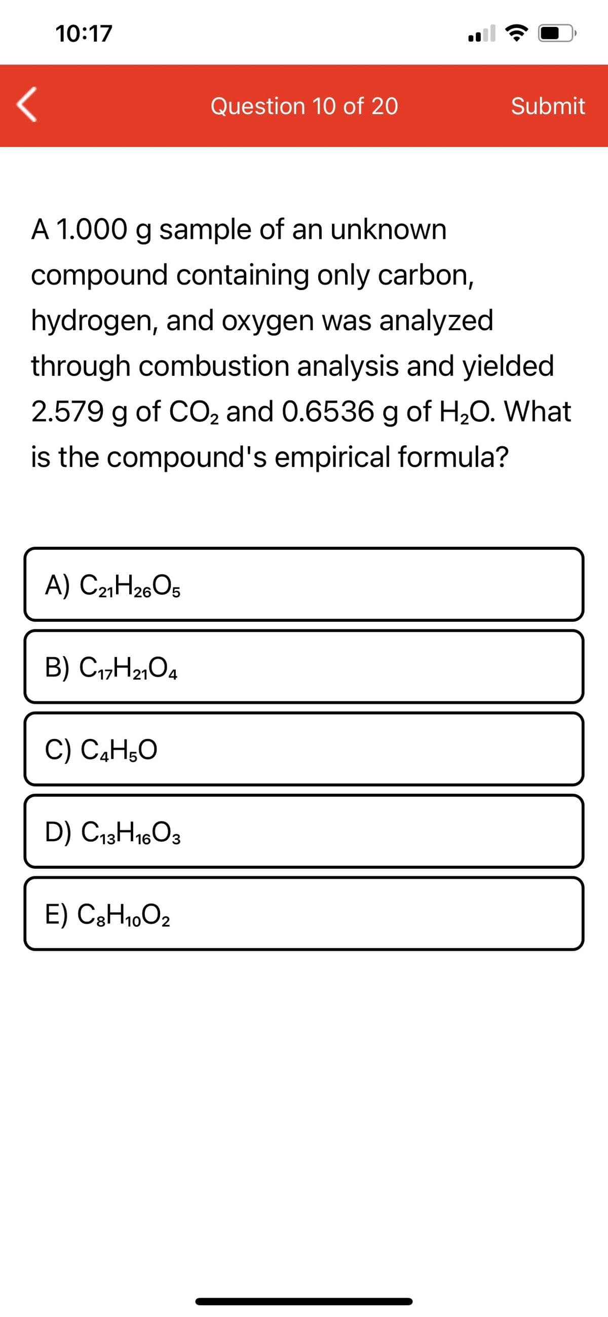 10:17
Question 10 of 20
Submit
A 1.000 g sample of an unknown
compound containing only carbon,
hydrogen, and oxygen was analyzed
through combustion analysis and yielded
2.579 g of CO, and 0.6536 g of H20. What
is the compound's empirical formula?
A) C2¾H26O5
B) C1,H2,04
C) C,H;0
D) C13H1603
E) C3H1,O2
