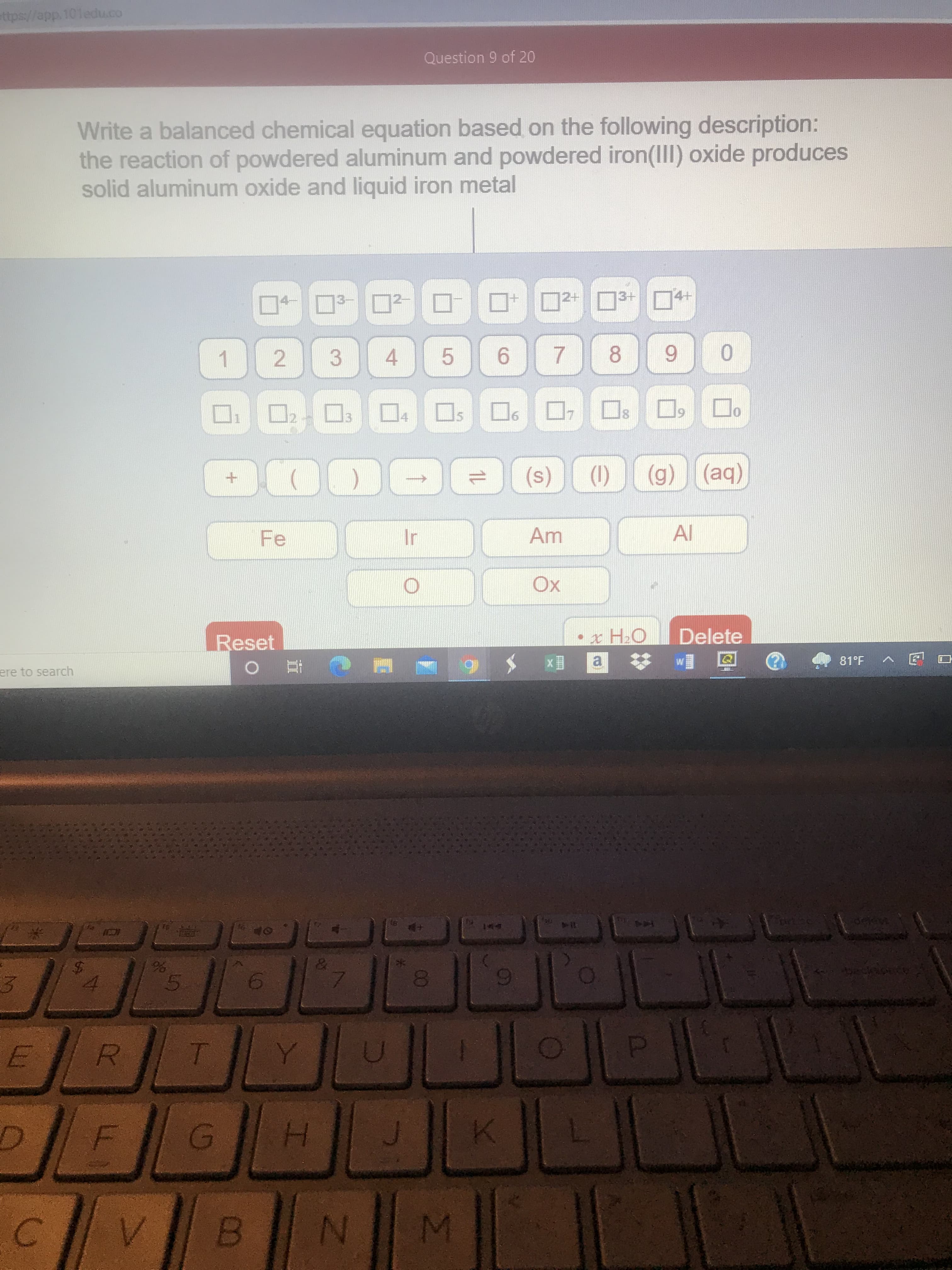 C.
24
ere to search
B.
G)
5.
H.
ttps://app.101edu.co
Reset
solid aluminum oxide and liquid iron metal
the reaction of powdered aluminum and powdered iron(III) oxide produces
Write a balanced chemical equation based on the following description:
Fe
1 2
C直 0
2.
3.
4 5
目x
a.
(s)
9.
Question 9 of 20
(1)
7.
2+ 3+
Delete
口日日
(g) (aq)
8.
Al
(be)
81°F
口 回v
