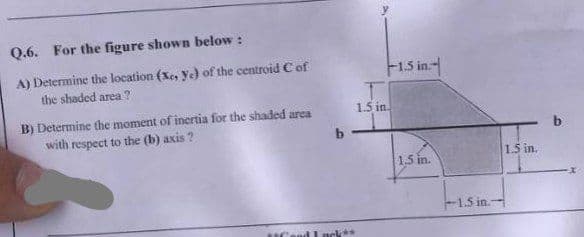 Q.6. For the figure shown below:
A) Determine the location (Xe, ye) of the centroid C of
the shaded area?
B) Determine the moment of inertia for the shaded area
with respect to the (b) axis?
UCon
b
1.5 in.
-1.5 in.--
1.5 in.
-1.5 in.-
1.5 in.