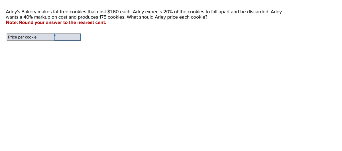 Arley's Bakery makes fat-free cookies that cost $1.60 each. Arley expects 20% of the cookies to fall apart and be discarded. Arley
wants a 40% markup on cost and produces 175 cookies. What should Arley price each cookie?
Note: Round your answer to the nearest cent.
Price per cookie