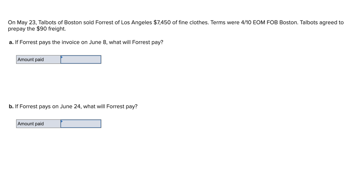 On May 23, Talbots of Boston sold Forrest of Los Angeles $7,450 of fine clothes. Terms were 4/10 EOM FOB Boston. Talbots agreed to
prepay the $90 freight.
a. If Forrest pays the invoice on June 8, what will Forrest pay?
Amount paid
b. If Forrest pays on June 24, what will Forrest pay?
Amount paid