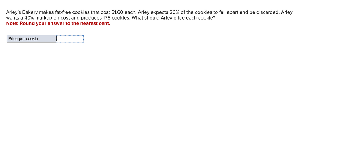 Arley's Bakery makes fat-free cookies that cost $1.60 each. Arley expects 20% of the cookies to fall apart and be discarded. Arley
wants a 40% markup on cost and produces 175 cookies. What should Arley price each cookie?
Note: Round your answer to the nearest cent.
Price per cookie
T
