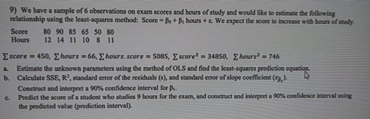 9) We have a sample of 6 observations on exam scores and hours of study and would like to estimate the following
relationship using the least-squares method: Score Bo+ B hours +e, We expect the score to increase with hours of study.
Score
Hours
80 90 85 65 50 80
12 14 11 10 8 11
Escore = 450, hours = 66,E hours. score = 5085, score= 34850, hours=746
Estimate the unknown parameters using the method of OLS and find the least-squares prediction equation.
b. Calculate SSE, R', standard error of the residuals (s), and standard error of slope coefficient (s)
Construct and interpret a 90% confidence interval for B.
Predict the score of a student who studies 9 hours for the exam, and construct and interpret a 90% confidence interval using
the predicted value (prediction interval).
a.
C.
