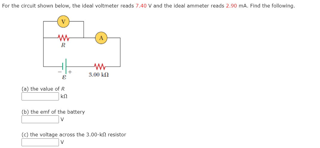 For the circuit shown below, the ideal voltmeter reads 7.40 V and the ideal ammeter reads 2.90 mA. Find the following.
V
3.00 kN
(a) the value of R
(b) the emf of the battery
(c) the voltage across the 3.00-kN resistor
V
