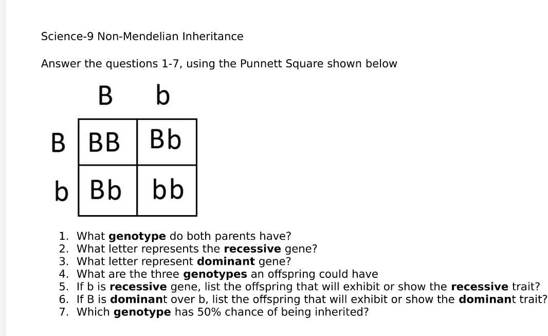Science-9 Non-Mendelian Inheritance
Answer the questions 1-7, using the Punnett Square shown below
B
b
BBB
Bb
b Bb bb
1. What genotype do both parents have?
2. What letter represents the recessive gene?
3. What letter represent dominant gene?
4. What are the three genotypes an offspring could have
5. If b is recessive gene, list the offspring that will exhibit or show the recessive trait?
6. If B is dominant over b, list the offspring that will exhibit or show the dominant trait?
7. Which genotype has 50% chance of being inherited?