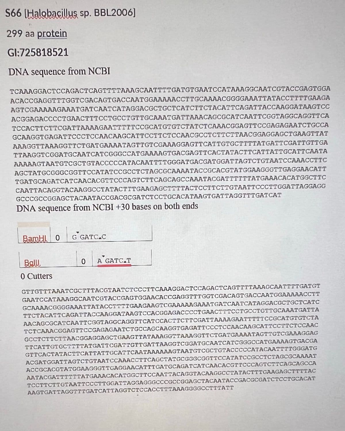 S66 [Halobacillus sp. BBL2006]
299 aa protein
Gl:725818521
DNA sequence from NCBI
TCAAAGGACTCCAGACTCAGTTTTAAAGCAATTTTGATGTGAATCCATAAAGGCAATCGTACCGAGTGGA
ACACCGAGGTTTGGTCGACAGTGACCAATGGAAAAACCTTGCAAAACGGGGAAATTATACCTTTTGAAGA
AGTCGAAAAAGAAATGATCAATCATAGGACGCTGCTCATCTTCTACATTCAGATTACCAAGGATAAGTCC
ACGGAGACCCCTGAACTTTCCTGCCTGTTGCAAATGATTAAACAGCGCATCAATTCGGTAGGCAGGTTCA
TCCACTTCTTCGATTAAAAGAATTTTTCCGCATGTGTCTATCTCAAACGGAGTTCCGAGAGAATCTGCCA
GCAAGGTGAGATTCCCTCCAACAAGCATTCCTTCTCCAACGCCTCTTCTTAACGGAGGAGCTGAAGTTAT
AAAGGTTAAAGGTTCTGATGAAAATAGTTGTCGAAAGGAGTTCATTGTGCTTTTATGATTCGATTGTTGA
TTAAGGTCGGATGCAATCATCGGGCCATGAAAAGTGACGAGTTCACTATACTTCATTATTGCATTCAATA
AAAAAGTAATGTCGCTGTACCCCCATACAATTTTGGGATGACGATGGATTAGTCTGTAATCCAAACCTTC
AGCTATGCGGGCGGTTCCATATCCGCCTCTAGCGCAAAATACCGCACGTATGGAAGGGTTGAGGAACATT
TGATGCAGATCATCAACACGTTCCCAGTCTTCAGCAGCCAAATACGATTTTTTATGAAACACATGGCTTC
CAATTACAGGTACAAGGCCTATACTTTGAAGAGCTTTTACTCCTTCTTGTAATTCCCTTGGATTAGGAGG
GCCCGCCGGAGCTACAATACCGACGCGATCTCCTGCACATAAGTGATTAGGTTTGATCAT
DNA sequence from NCBI +30 bases on both ends
BamHI O
Ball
0 Cutters
G GATC.C
0 A GATC T
GTTGTTTAAATCGCTTTACGTAATCTCCCTTCAAAGGACTCCAGACTCAGTTTTAAAGCAATTTTGATGT
GAATCCATAAAGGCAATCGTACCGAGTGGAACACCGAGGTTTGGTCGACAGTGACCAATGGAAAAACCTT
GCAAAACGGGGAAATTATACCTTTTGAAGAAGTCGAAAAAGAAATGATCAATCATAGGACGCTGCTCATC
TTCTACATTCAGATTACCAAGGATAAGTCCACGGAGACCCCT GAACTTTCCTGCCTGTTGCAAATGATTA
AACAGCGCATCAATTCGGTAGGCAGGTTCATCCACTTCTTCGATTAAAAGAATTTTTCCGCATGTGTCTA
TCTCAAACGGAGTTCCGAGAGAATCTGCCAGCAAGGTGAGATTCCCTCCAACAAGCATTCCTTCTCCAAC
GCCTCTTCTTAACGGAGGAGCTGAAGTTATAAAGGTTAAAGGTTCTGATGAAAATAGTTGTCGAAAGGAG
TTCATTGTGCTTTTATGATTCGATTGTTGATTAAGGTCGGATGCAATCATCGGGCCATGAAAAGTGACGA
GTTCACTATACTTCATTATTGCATTCAATAAAAAAGTAATGTCGCTGTACCCCCATACAATTTTGGGATG
ACGATGGATTAGTCTGTAATCCAAACCTTCAGCTATGCGGGCGGTTCCATATCCGCCTCTAGCGCAAAAT
ACCGCACGTATGGAAGGGTTGAGGAACATTTGATGCAGATCATCAACACGTTCCCAGTCTTCAGCAGCCA
AATACGATTTTTTATGAAACACATGGCTTCCAATTACAGGTACAAGGCCTATACTTTGAAGAGCTTTTAC
TCCTTCTTGTAATTCCCTTGGATTAGGAGGGCCCGCCGGAGCTACAATACCGACGCGATCTCCTGCACAT
AAGTGATTAGGTTTGATCATTAGGTCTCCACCTTTAAAGGGGCCTTTATT