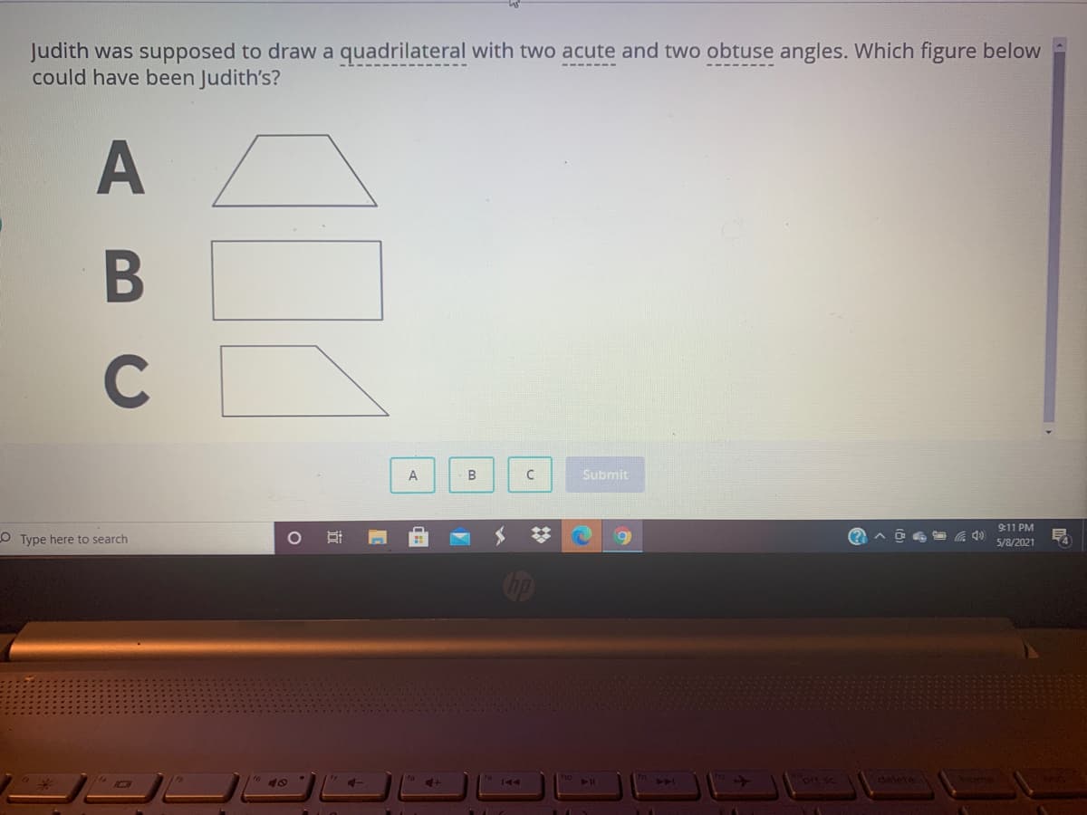 Judith was supposed to draw a quadrilateral with two acute and two obtuse angles. Which figure below
could have been Judith's?
B
C
C
Submit
9:11 PM
OType here to search
5/8/2021
Cop
ho
delete
