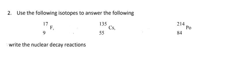 2. Use the following isotopes to answer the following
17
F,
9
135
Cs,
55
214
Po
84
write the nuclear decay reactions
