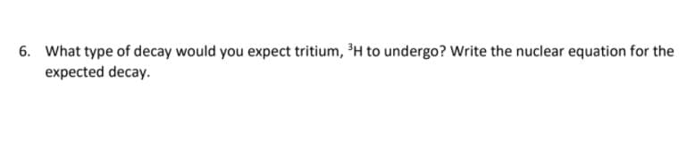 6. What type of decay would you expect tritium, H to undergo? Write the nuclear equation for the
expected decay.
