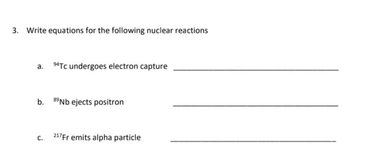 3. Write equations for the following nuclear reactions
a. 4Tc undergoes electron capture
b. 8°NB ejects positron
C.
217Fr emits alpha particle
