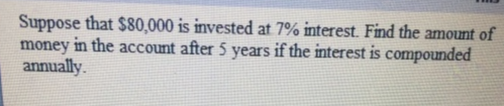 Suppose that $80,000 is invested at 7% interest. Find the amount of
money in the account after 5 years if the interest is compounded
annually.
