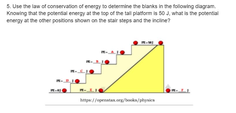 5. Use the law of conservation of energy to determine the blanks in the following diagram.
Knowing that the potential energy at the top of the tall platform is 50 J, what is the potential
energy at the other positions shown on the stair steps and the incline?
PE-J
PE-CJ
E- DJ
PE J
https://openstax.org/books/physics
