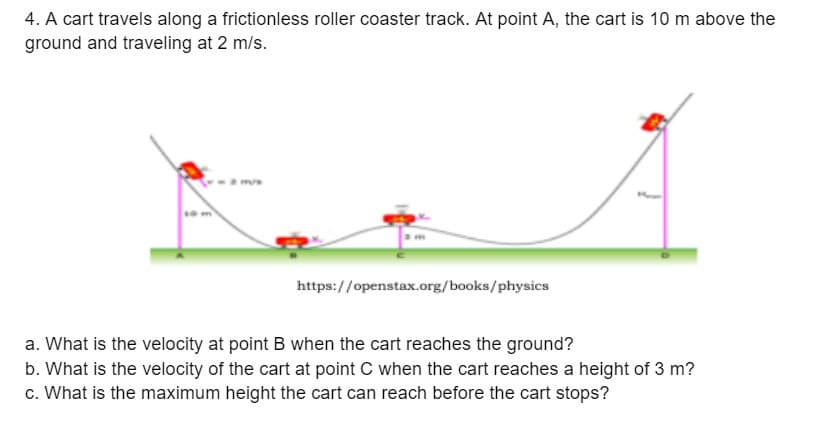 4. A cart travels along a frictionless roller coaster track. At point A, the cart is 10 m above the
ground and traveling at 2 m/s.
https://openstax.org/books/physics
a. What is the velocity at point B when the cart reaches the ground?
b. What is the velocity of the cart at point C when the cart reaches a height of 3 m?
c. What is the maximum height the cart can reach before the cart stops?
