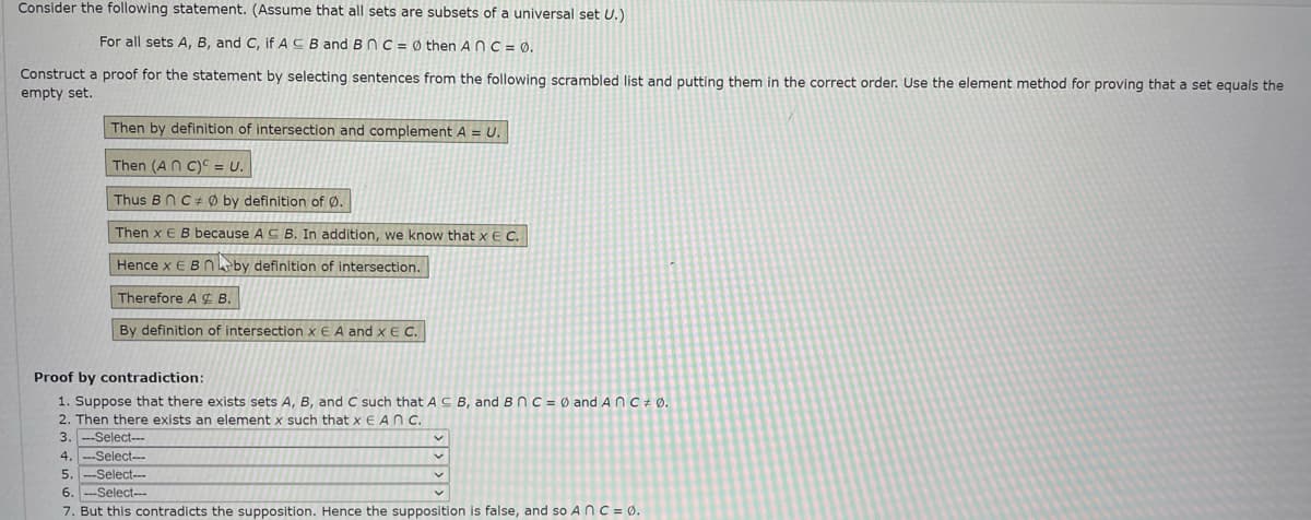 Consider the following statement. (Assume that all sets are subsets of a universal set U.)
For all sets A, B, and C, if ACB and BNC = Ø then ANC = 0.
Construct a proof for the statement by selecting sentences from the following scrambled list and putting them in the correct order. Use the element method for proving that a set equals the
empty set.
Then by definition of intersection and complement A = U.
Then (AN C)C = U.
Thus BnC ± Ø by definition of Ø.
Then x EB because AC B. In addition, we know that x E C.
Hence x E Bnby definition of intersection.
Therefore A ¢ B.
By definition of intersection x E A and xE C.
Proof by contradiction:
1. Suppose that there exists sets A, B, and C such thatACB, and B nC = Ø and A nC+ Ø.
2. Then there exists an element x such that x E AN c.
3. --Select-.
4. --Select-
5. --Select-
6. --Select--
7. But this contradicts the supposition. Hence the supposition is false, and so A nC = Ø.

