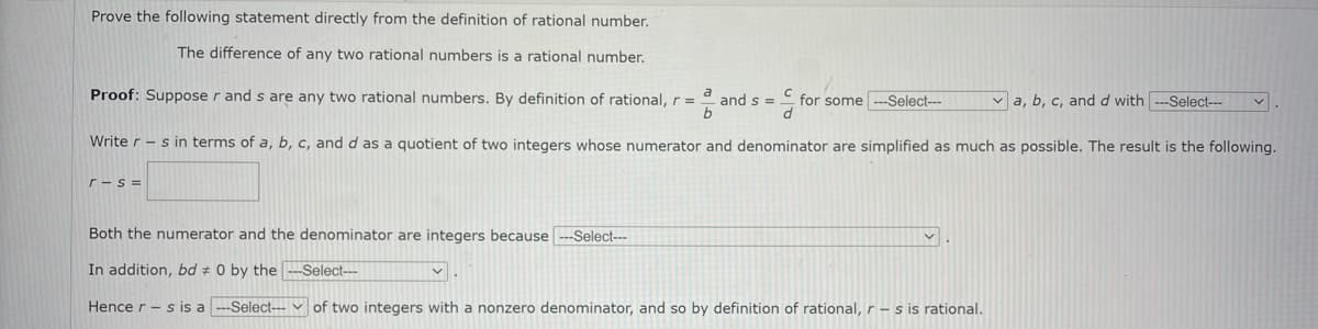 Prove the following statement directly from the definition of rational number.
The difference of any two rational numbers is a rational number.
Proof: Suppose r and s are any two rational numbers. By definition of rational, r=
and s =
for some ---Select--
v a, b, c, and d with ---Select---
Write r -s in terms of a, b, c, and d as a quotient of two integers whose numerator and denominator are simplified as much as possible. The result is the following.
r-s =
Both the numerator and the denominator are integers because---Select---
In addition, bd # 0 by the -Select---
Hence r - s is a
--Select--- v of two integers with a nonzero denominator, and so by definition of rational, r- s is rational.
