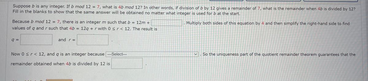 Suppose b is any integer. If b mod 12 = 7, what is 4b mod 12? In other words, if division of b by 12 gives a remainder of 7, what is the remainder when 4b is divided by 12?
Fill in the blanks to show that the same answer will be obtained no matter what integer is used for b at the start.
Because b mod 12 = 7, there is an integer m such that b = 12m +
Multiply both sides of this equation by 4 and then simplify the right-hand side to find
values of q and r such that 4b = 12g + r with 0 sr< 12. The result is
q =
and r=
Now 0 sr< 12, and g is an integer because ---Select---
v . So the uniqueness part of the quotient remainder theorem guarantees that the
remainder obtained when 4b is divided by 12 is
