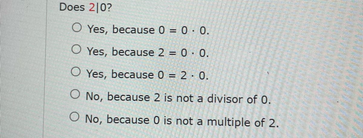Does 2|0?
O Yes, because 0 = 0· 0.
O Yes, because 2 = 0 · 0.
O Yes, because 0 = 2 · 0.
O No, because 2 is not a divisor of 0.
O No, because 0 is not a multiple of 2.
