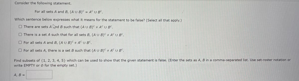 Consider the following statement.
For all sets A and B, (A U B)C = A°U B°.
Which sentence below expresses what it means for the statement to be false? (Select all that apply.)
O There are sets And B such that (A U B)C # AC U B°.
O There is a set A such that for all sets B, (A U B)C # A© U BC.
O For all sets A and B, (A U B)° ± A° U B°.
O For all sets A, there is a set B such that (A U B)C + ACU BC.
Find subsets of {1, 2, 3, 4, 5} which can be used to show that the given statement is false. (Enter the sets as A, B in a comma-separated list. Use set-roster notation or
write EMPTY or Ø for the empty set.)
А, В -
