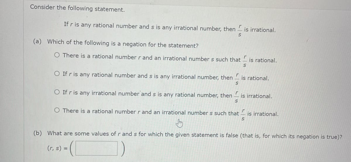 Consider the following statement.
If r is any rational number and s is any irrational number, then
is irrational.
(a) Which of the following is a negation for the statement?
O There is a rational number r and an irrational number s such that
is rational.
O If r is any rational number and s is any irrational number, then
is rational.
r
O If r is any irrational number and s is any rational number, then
is irrational.
O There is a rational number r and an irrational number s such that is irrational.
(b) What are some values of r and s for which the given stateme
is false (that is, for which its negation is true)?
(r. 9) - (L
