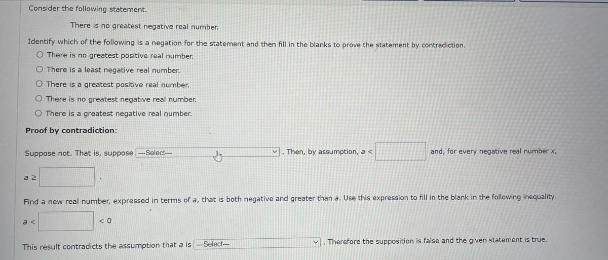 Consider the following statement.
There is no greatest negative real number.
Identify which of the following is a negation for the statement and then fill in the blanks to prove the statement by contradiction.
O There is no greatest positive real number.
O There is a least negative real number.
O There is a greatest positive real number.
O There is no greatest negative real number.
O There is a greatest negative real number.
Proof by contradiction:
Suppose not. That is, suppose
-Select---
Then, by assumption, a <
and, for every negative real number x,
a 2
Find a new real number, expressed in terms of a, that is both negative and greater than a. Use this expression to fill in the blank in the following inequality.
a <
< 0
V . Therefore the supposition is false and the given statement is true.
This result contradicts the assumption that a is --Select---
