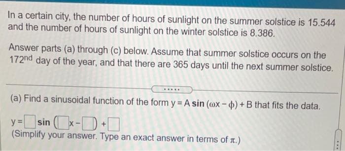 In a certain city, the number of hours of sunlight on the summer solstice is 15.544
and the number of hours of sunlight on the winter solstice is 8.386.
Answer parts (a) through (c) below. Assume that summer solstice occurs on the
172nd day of the year, and that there are 365 days until the next summer solstice.
.....
(a) Find a sinusoidal function of the form y = A sin (ax-4)+B that fits the data.
y=sin x-D+O
(Simplify your answer. Type an exact answer in terms of r.)
...
