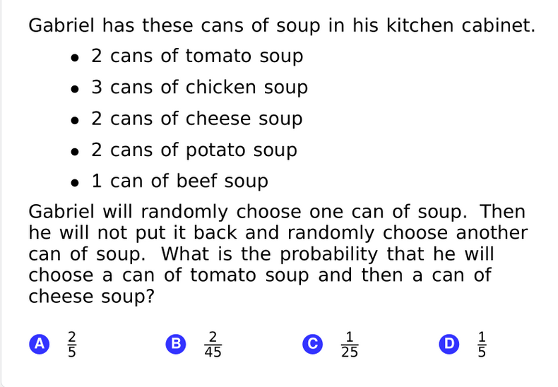 Gabriel has these cans of soup in his kitchen cabinet.
• 2 cans of tomato soup
• 3 cans of chicken soup
• 2 cans of cheese soup
• 2 cans of potato soup
• 1 can of beef soup
Gabriel will randomly choose one can of soup. Then
he will not put it back and randomly choose another
can of soup. What is the probability that he will
choose a can of tomato soup and then a can of
cheese soup?
A
2
5
2
B.
45
1
25
D
