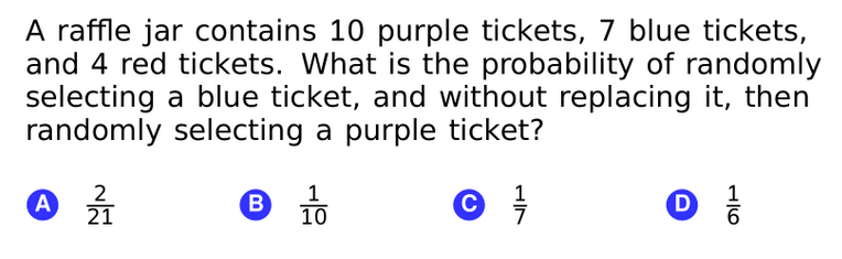 A raffle jar contains 10 purple tickets, 7 blue tickets,
and 4 red tickets. What is the probability of randomly
selecting a blue ticket, and without replacing it, then
randomly selecting a purple ticket?
1
B
10
B TO
D.
A
21
1/7
