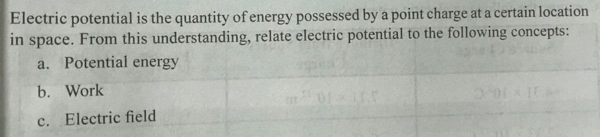Electric potential is the quantity of energy possessed by a point charge at a certain location
in space. From this understanding, relate electric potential to the following concepts:
a. Potential energy
b. Work
c. Electric field
JU10
