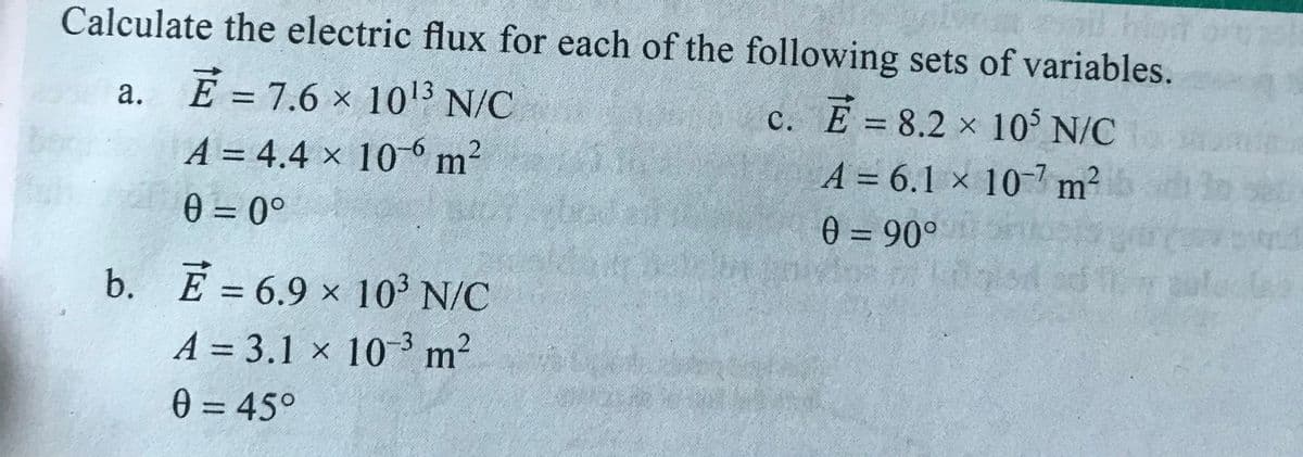 Calculate the electric flux for each of the following sets of variables.
a. E =7.6 x 1013 N/C
c. E = 8.2 x 10 N/C
A = 4.4 x 106 m2
0 = 0°
A = 6.1 × 10- m²
0 = 90°
%3D
b. E = 6.9 x 10' N/C
%3D
A = 3.1 × 10-3 m2
%3D
0 = 45°
%3D
