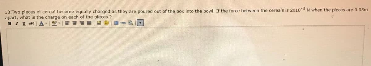 13.Two pieces of cereal become equally charged as they are poured out of the box into the bowl. If the force between the cereals is 2x10 3 N when the pieces are 0.05m
apart, what is the charge on each of the pieces.?
BIU
HTM
