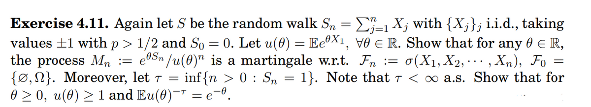 Exercise 4.11. Again let S be the random walk S, = E- X; with {X;}; i.i.d., taking
values +1 with p > 1/2 and So = 0. Let u(0) = EeºX1, vo e R. Show that for any 0 E R,
the process Mn := e0Sn /u(0)" is a martingale w.r.t. Fn
{Ø,N}. Moreover, let 7 =
0 > 0, u(0) > 1 and Eu(0)-
o(X1, X2, · , Xn), Fo
inf{n > 0 : Sn = 1}. Note that t < ∞ a.s. Show that for
...

