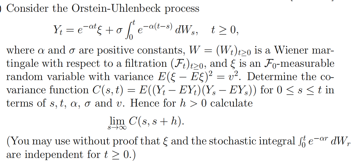 o Consider the Orstein-Uhlenbeck process
Y; = e-at¢ +o [ e-a(i-s) dW,,
dW s,
t>0,
where a and o are positive constants, W = (Wt)t>o is a Wiener mar-
tingale with respect to a filtration (F;)t>0, and { is an Fo-measurable
random variable with variance E(§ -
variance function C(s,t)
terms of s, t, a, o and v. Hence for h > 0 calculate
E£)² = v². Determine the co-
) = E((Y; – EY;)(Y, – EY,)) for 0 < s <t in
-
lim C(s, s + h).
s→∞
(You may use without proof that and the stochastic integral e-ar dW,
are independent for t > 0.)
