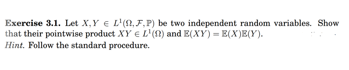 Exercise 3.1. Let X,Y e L'(N, F,P) be two independent random variables. Show
that their pointwise product XY € L'(N) and E(XY)=E(X)E(Y).
Hint. Follow the standard procedure.
