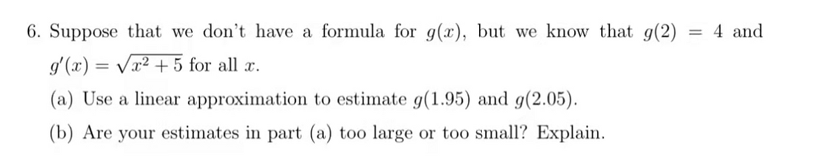 6. Suppose that we don't have a formula for g(x), but we know that g(2)
= 4 and
g'(x) = Vx2 + 5 for all x.
(a) Use a linear approximation to estimate g(1.95) and g(2.05).
(b) Are your estimates in part (a) too large or too small? Explain.
