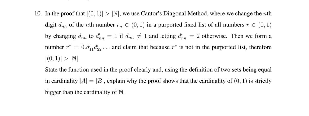10. In the proof that |(0, 1)| > |N, we use Cantor's Diagonal Method, where we change the nth
digit dnn of the nth number rn E (0, 1) in a purported fixed list of all numbers r e (0, 1)
by changing dnn to dm
1 if dnn + 1 and letting dnn
2 otherwise. Then we form a
number r*
0.d d, ... and claim that because r* is not in the purported list, therefore
|(0, 1)| > |N|.
State the function used in the proof clearly and, using the definition of two sets being equal
in cardinality |A| = |B|, explain why the proof shows that the cardinality of (0, 1) is strictly
bigger than the cardinality of N.
