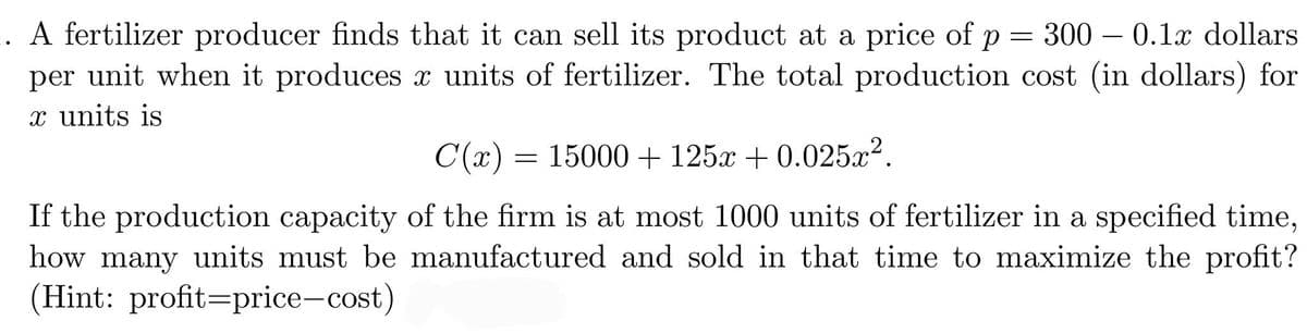 .. A fertilizer producer finds that it can sell its product at a price of p = 300 – 0.1x dollars
per unit when it produces x units of fertilizer. The total production cost (in dollars) for
x units is
C(x) = 15000+ 125x + 0.025x².
If the production capacity of the firm is at most 1000 units of fertilizer in a specified time,
how many units must be manufactured and sold in that time to maximize the profit?
(Hint: profit=price-cost)
