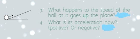 3: What happens to the speed of the.
ball as it goes up the plane?
4. What is its acceleration now?-
(positive? Or negative?
