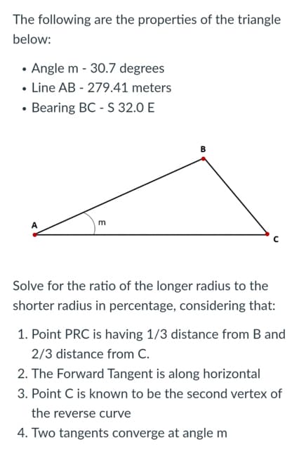 The following are the properties of the triangle
below:
• Angle m - 30.7 degrees
• Line AB - 279.41 meters
• Bearing BC-S 32.0 E
m
C
Solve for the ratio of the longer radius to the
shorter radius in percentage, considering that:
1. Point PRC is having 1/3 distance from B and
2/3 distance from C.
2. The Forward Tangent is along horizontal
3. Point C is known to be the second vertex of
the reverse curve
4. Two tangents converge at angle m